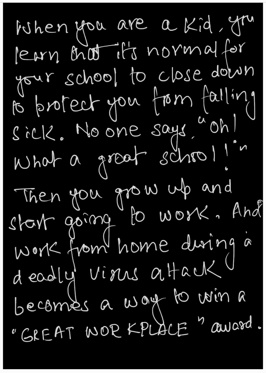 A handwritten poster which says: "When you are a kid, you learn that it’s normal for your school to close down to protect you from falling sick. No one says, "Oh! What a great school!" Then you grow up and start going to work. And work from home during a deadly virus attack becomes a way to win a "great workplace" award."