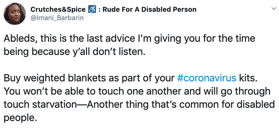 A tweet by the Twitter handle @Imani_Barbarin that reads: "Ableds, this is the last advice I’m giving you for the time being because y’all don’t listen.
Buy weighted blankets as part of your #coronavirus kits. You won’t be able to touch one another and will go through touch starvation—Another thing that’s common for disabled people."