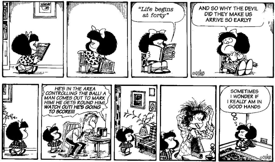 Two comic strips.
In the first one there is a girl, Mafalda, reading a book. She reads out a passage that says: Life begins at forty. She then says "And so why the devil did they make us arrive so early?"
The second one shows Mafalda looking at her dad listening to football on the radio and her mother getting her hair ready. She then thinks to herself: Sometimes I wonder if I am really in good hands.