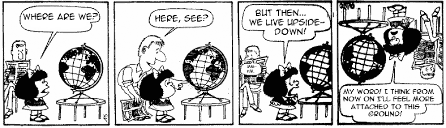 This is a comic strip in which Mafalda and her father look at a globe. Mafalda discovers that Argentina is in the southern hemisphere and screams: We live upside-down! The comic then looks upside-down, with Mafalda saying: My word! I think from now on I’ll feel more attached to this ground!